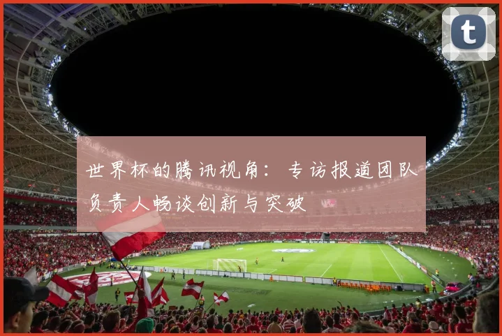 世界杯的腾讯视角：专访报道团队负责人畅谈创新与突破