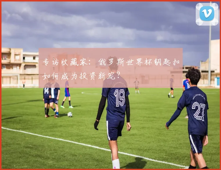 专访收藏家:俄罗斯世界杯钥匙扣如何成为投资新宠?
