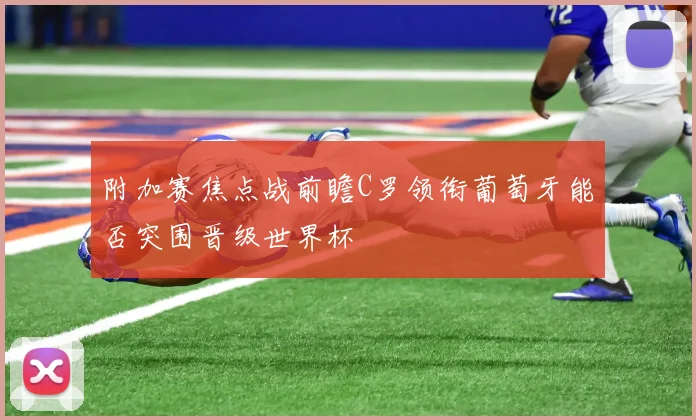 附加赛焦点战前瞻C罗领衔葡萄牙能否突围晋级世界杯