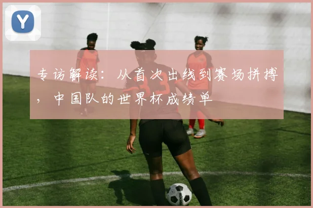 专访解读:从首次出线到赛场拼搏,中国队的世界杯成绩单