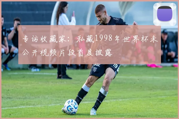 专访收藏家：私藏1998年世界杯未公开视频片段首度披露