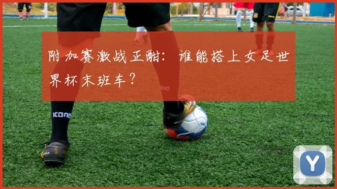 附加赛激战正酣：谁能搭上女足世界杯末班车？