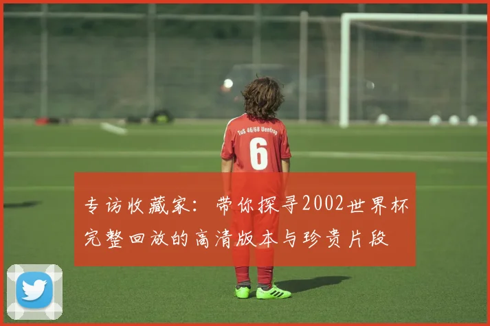 专访收藏家:带你探寻2002世界杯完整回放的高清版本与珍贵片段