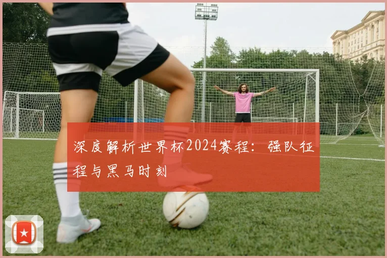深度解析世界杯2024赛程：强队征程与黑马时刻