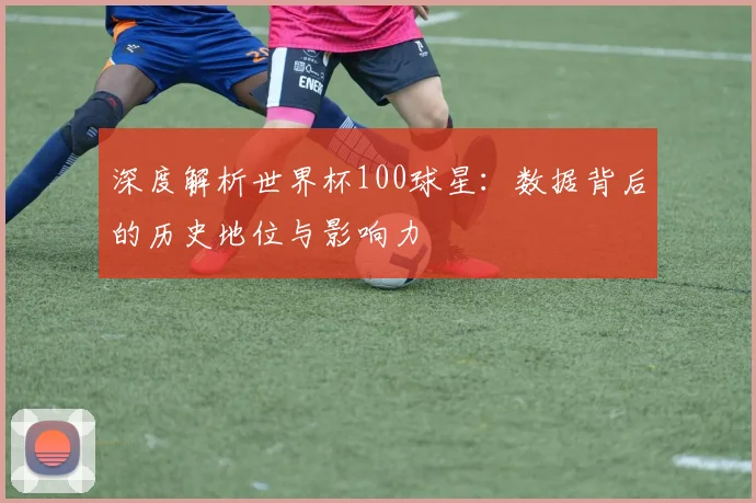 深度解析世界杯100球星：数据背后的历史地位与影响力