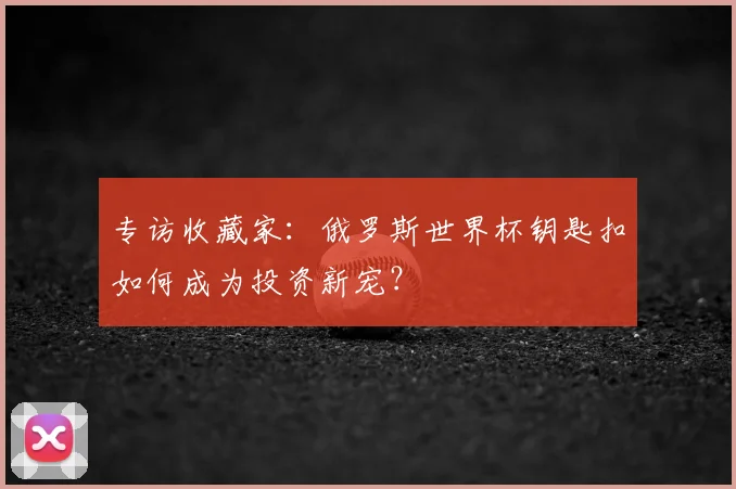 专访收藏家:俄罗斯世界杯钥匙扣如何成为投资新宠?
