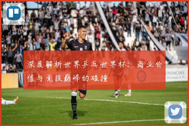 深度解析世界乒乓世界杯：商业价值与竞技巅峰的碰撞