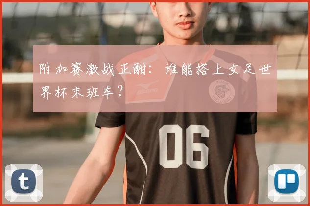 附加赛激战正酣：谁能搭上女足世界杯末班车？